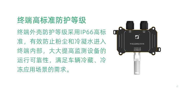 溫濕度監(jiān)測終端外殼防護等級采用IP66高標準，有效防止粉塵和冷凝水進入終端內(nèi)部，大大提高監(jiān)測設(shè)備的運行可靠性，滿足車輛冷藏、冷凍應(yīng)用場景的需求。